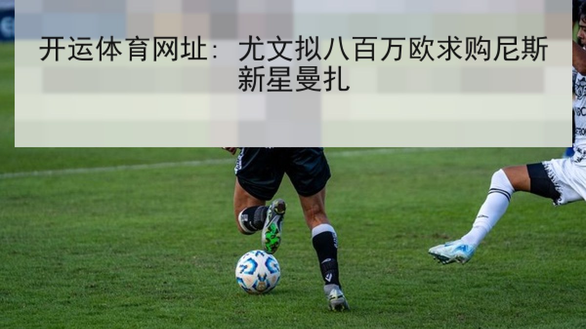 开运体育网址: 尤文拟八百万欧求购尼斯新星曼扎 开运体育网址: 尤文拟八百万欧求购尼斯新星曼扎